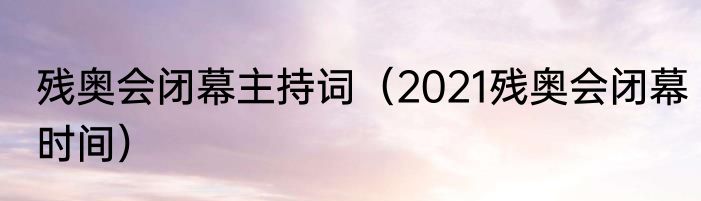 残奥会闭幕主持词（2021残奥会闭幕时间）