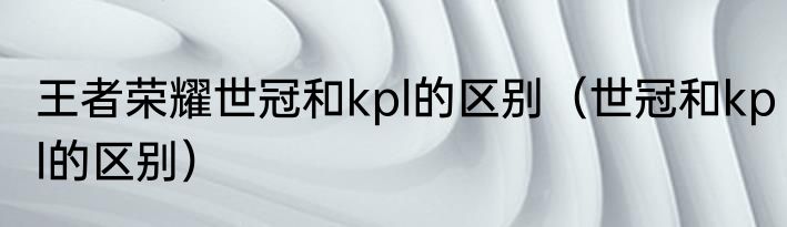 王者荣耀世冠和kpl的区别（世冠和kpl的区别）