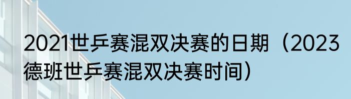 2021世乒赛混双决赛的日期（2023德班世乒赛混双决赛时间）
