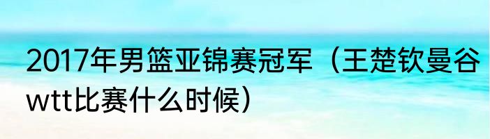 2017年男篮亚锦赛冠军（王楚钦曼谷wtt比赛什么时候）