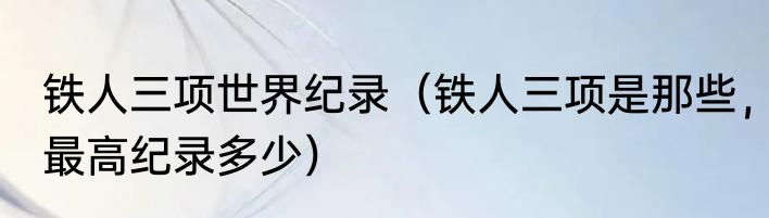 铁人三项世界纪录（铁人三项是那些，最高纪录多少）