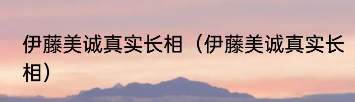 伊藤美诚真实长相（伊藤美诚真实长相）