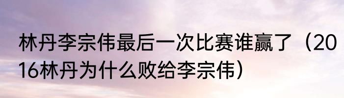 林丹李宗伟最后一次比赛谁赢了（2016林丹为什么败给李宗伟）