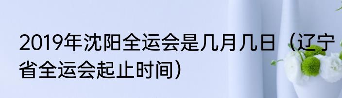 2019年沈阳全运会是几月几日（辽宁省全运会起止时间）