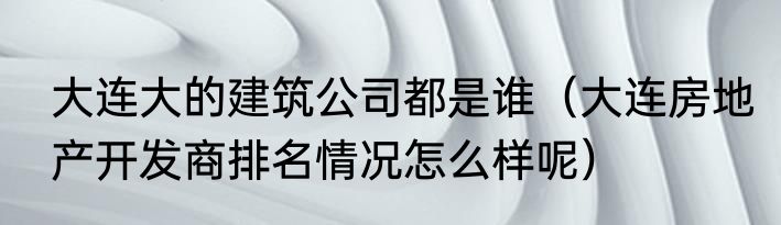大连大的建筑公司都是谁（大连房地产开发商排名情况怎么样呢）