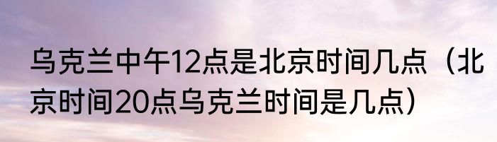 乌克兰中午12点是北京时间几点（北京时间20点乌克兰时间是几点）