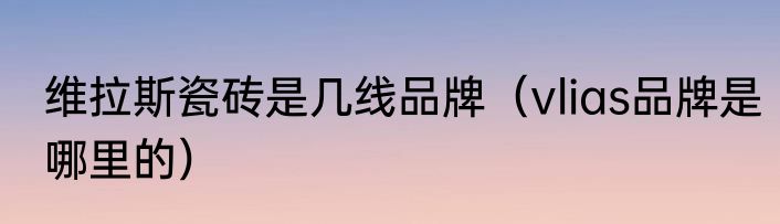维拉斯瓷砖是几线品牌（vlias品牌是哪里的）