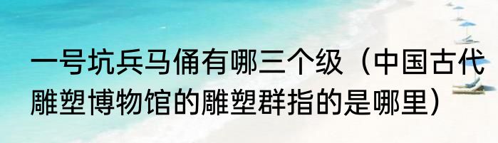 一号坑兵马俑有哪三个级（中国古代雕塑博物馆的雕塑群指的是哪里）