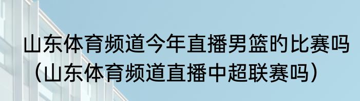 山东体育频道今年直播男篮旳比赛吗（山东体育频道直播中超联赛吗）