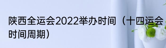 陕西全运会2022举办时间（十四运会时间周期）