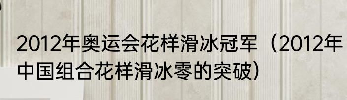 2012年奥运会花样滑冰冠军（2012年中国组合花样滑冰零的突破）