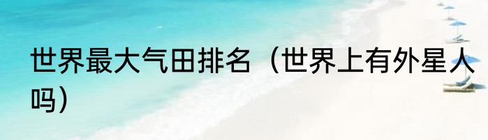 世界最大气田排名（世界上有外星人吗）