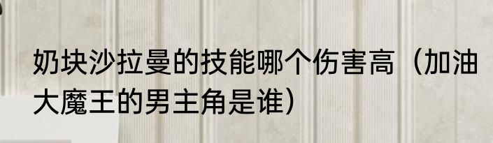 奶块沙拉曼的技能哪个伤害高（加油大魔王的男主角是谁）