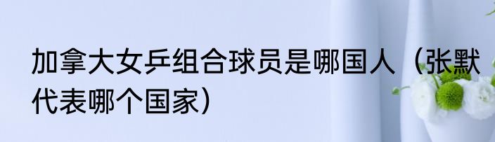 加拿大女乒组合球员是哪国人（张默代表哪个国家）