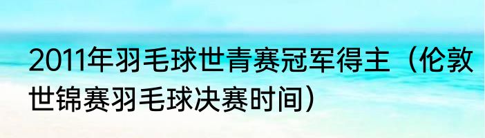 2011年羽毛球世青赛冠军得主（伦敦世锦赛羽毛球决赛时间）