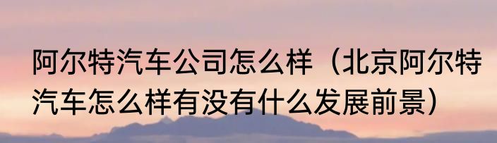 阿尔特汽车公司怎么样（北京阿尔特汽车怎么样有没有什么发展前景）
