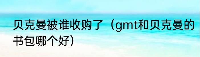 贝克曼被谁收购了（gmt和贝克曼的书包哪个好）