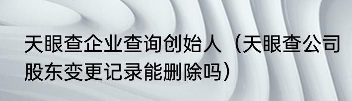 天眼查企业查询创始人（天眼查公司股东变更记录能删除吗）