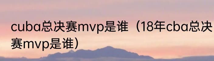 cuba总决赛mvp是谁（18年cba总决赛mvp是谁）