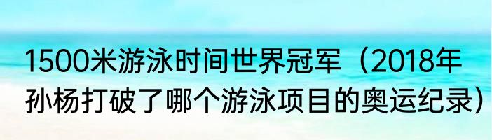 1500米游泳时间世界冠军（2018年孙杨打破了哪个游泳项目的奥运纪录）