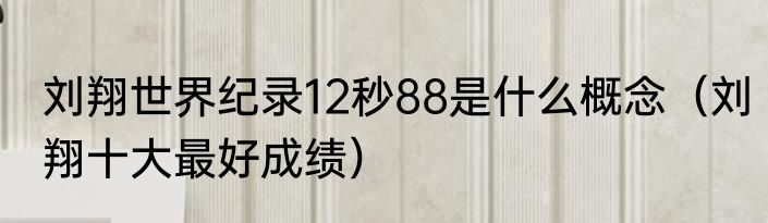 刘翔世界纪录12秒88是什么概念（刘翔十大最好成绩）