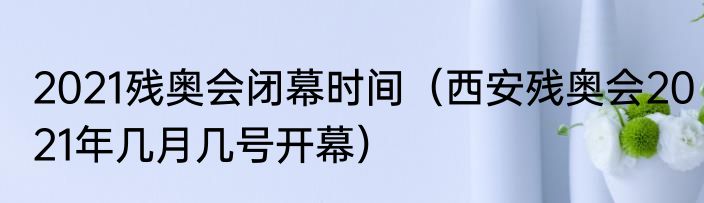 2021残奥会闭幕时间（西安残奥会2021年几月几号开幕）