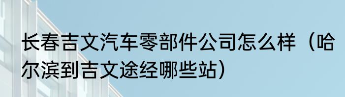 长春吉文汽车零部件公司怎么样（哈尔滨到吉文途经哪些站）
