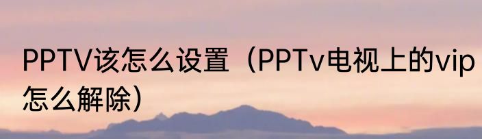 PPTV该怎么设置（PPTv电视上的vip怎么解除）