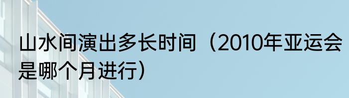 山水间演出多长时间（2010年亚运会是哪个月进行）