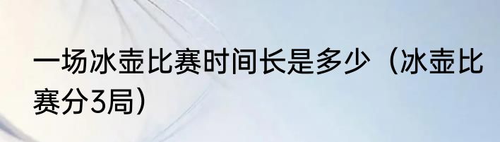 一场冰壶比赛时间长是多少（冰壶比赛分3局）