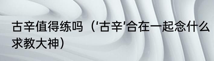 古辛值得练吗（‘古辛’合在一起念什么求教大神）