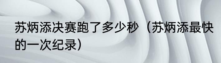 苏炳添决赛跑了多少秒（苏炳添最快的一次纪录）