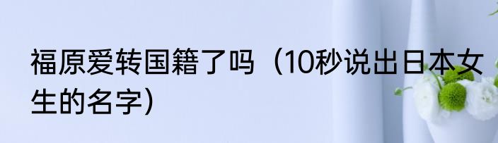 福原爱转国籍了吗（10秒说出日本女生的名字）