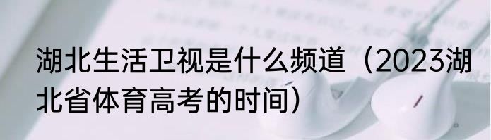 湖北生活卫视是什么频道（2023湖北省体育高考的时间）