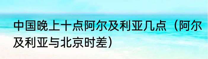 中国晚上十点阿尔及利亚几点（阿尔及利亚与北京时差）
