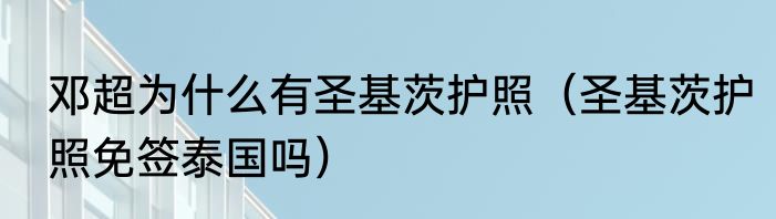 邓超为什么有圣基茨护照（圣基茨护照免签泰国吗）