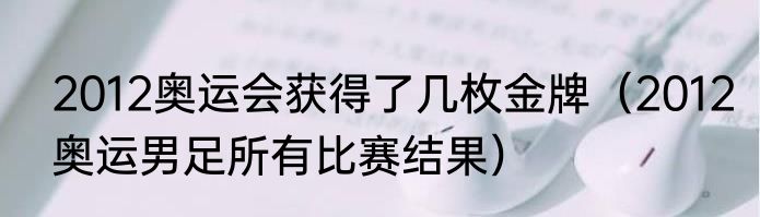 2012奥运会获得了几枚金牌（2012奥运男足所有比赛结果）