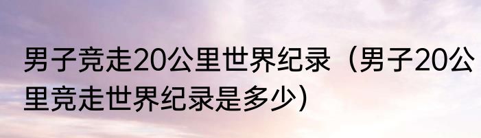 男子竞走20公里世界纪录（男子20公里竞走世界纪录是多少）