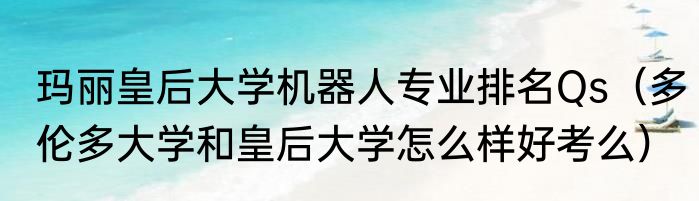 玛丽皇后大学机器人专业排名Qs（多伦多大学和皇后大学怎么样好考么）