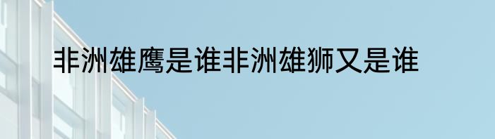 非洲雄鹰是谁非洲雄狮又是谁