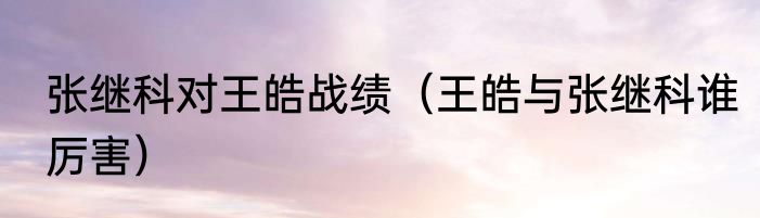 张继科对王皓战绩（王皓与张继科谁厉害）