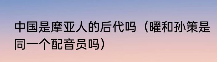 中国是摩亚人的后代吗（曜和孙策是同一个配音员吗）