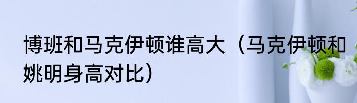 博班和马克伊顿谁高大（马克伊顿和姚明身高对比）