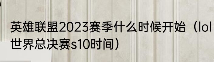 英雄联盟2023赛季什么时候开始（lol世界总决赛s10时间）