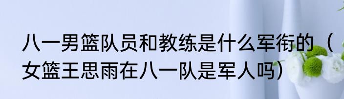 八一男篮队员和教练是什么军衔的(女篮王思雨在八一队是军人吗)