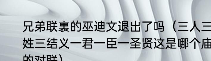 兄弟联裏的巫迪文退出了吗（三人三姓三结义一君一臣一圣贤这是哪个庙的对联）