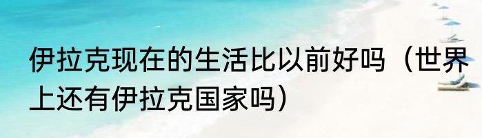 伊拉克现在的生活比以前好吗（世界上还有伊拉克国家吗）