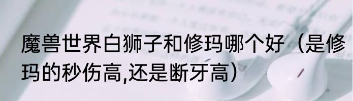 魔兽世界白狮子和修玛哪个好（是修玛的秒伤高,还是断牙高）