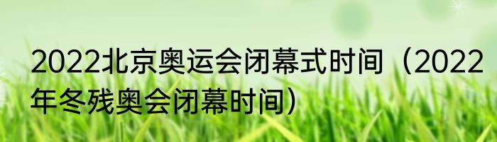 2022北京奥运会闭幕式时间（2022年冬残奥会闭幕时间）