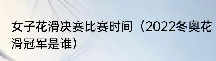 女子花滑决赛比赛时间（2022冬奥花滑冠军是谁）